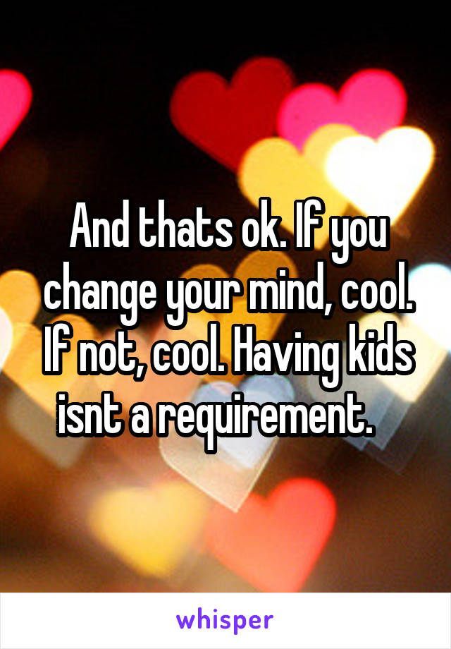 And thats ok. If you change your mind, cool. If not, cool. Having kids isnt a requirement.   