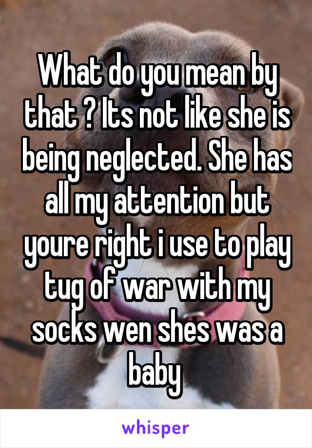 What do you mean by that ? Its not like she is being neglected. She has all my attention but youre right i use to play tug of war with my socks wen shes was a baby 