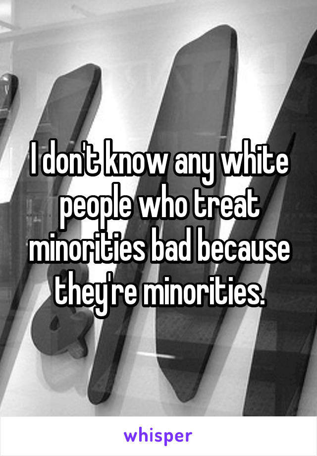 I don't know any white people who treat minorities bad because they're minorities.