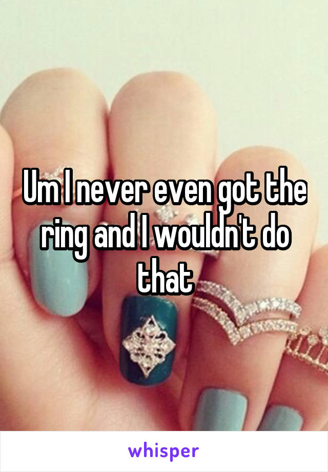 Um I never even got the ring and I wouldn't do that