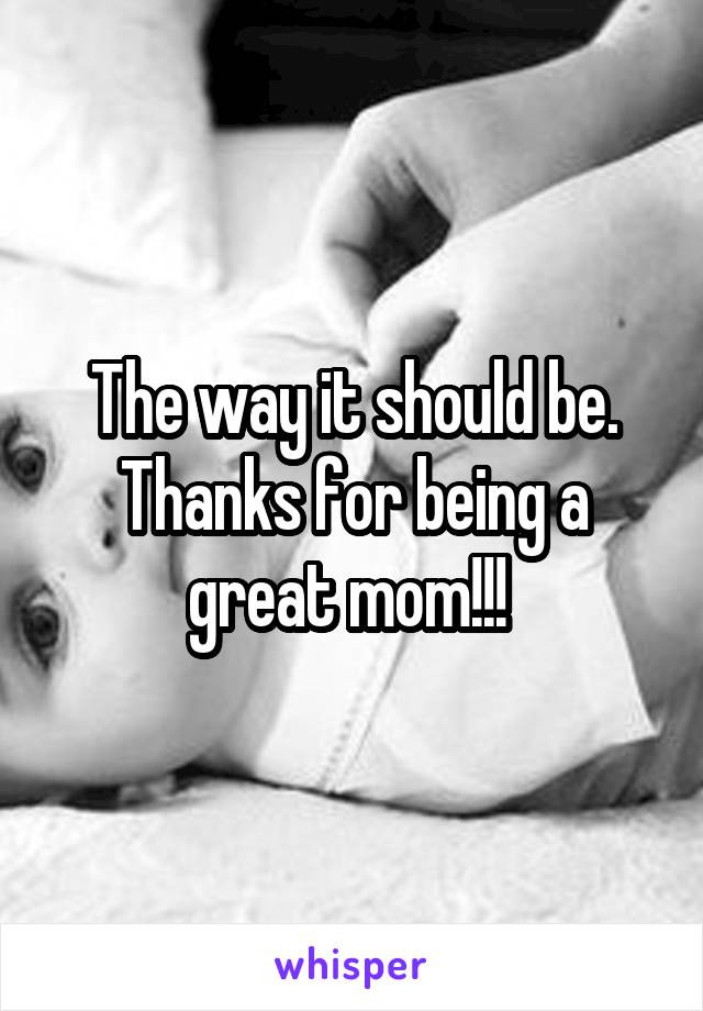 The way it should be. Thanks for being a great mom!!! 