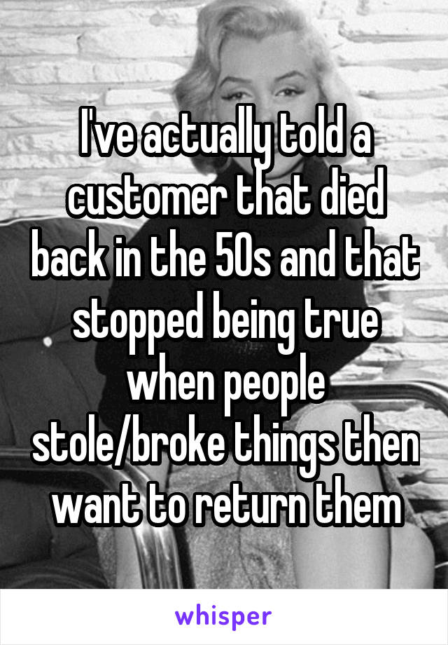 I've actually told a customer that died back in the 50s and that stopped being true when people stole/broke things then want to return them