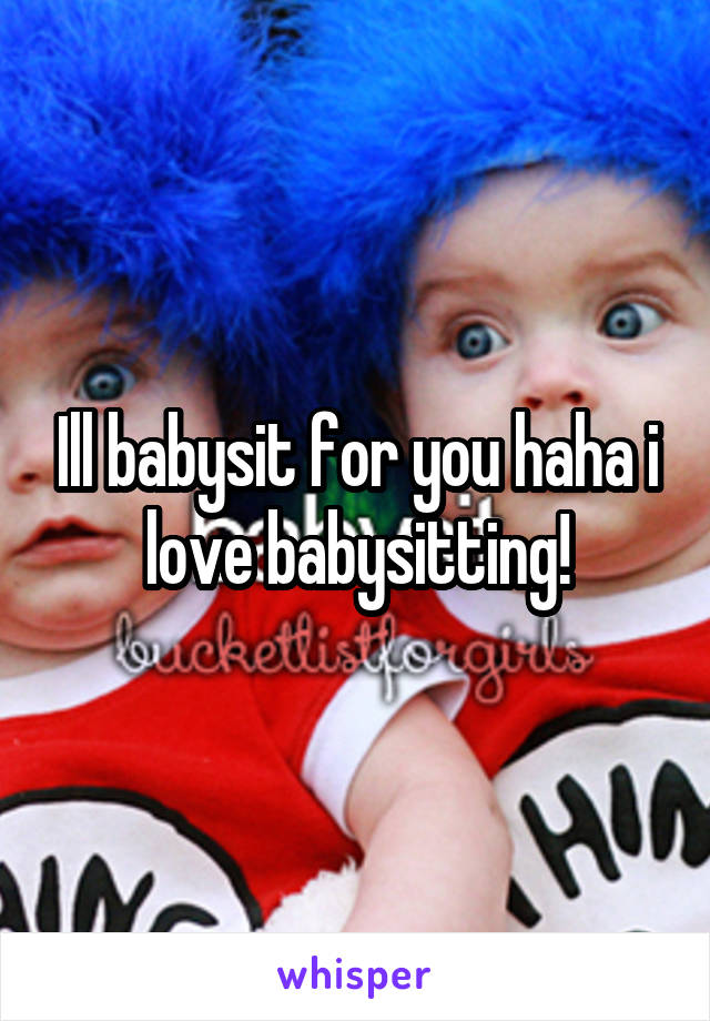 Ill babysit for you haha i love babysitting!