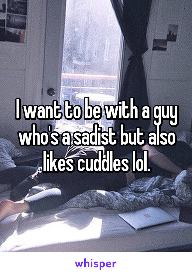 I want to be with a guy who's a sadist but also likes cuddles lol.