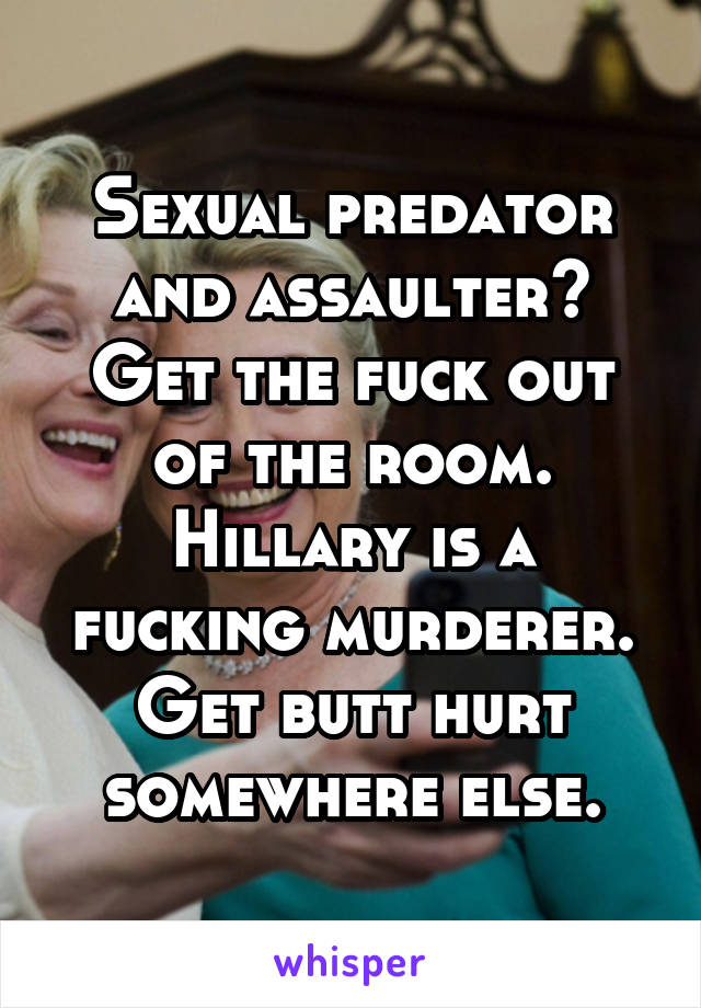 Sexual predator and assaulter? Get the fuck out of the room. Hillary is a fucking murderer. Get butt hurt somewhere else.