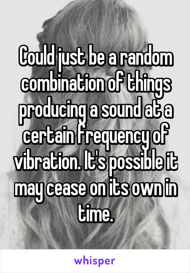 Could just be a random combination of things producing a sound at a certain frequency of vibration. It's possible it may cease on its own in time.