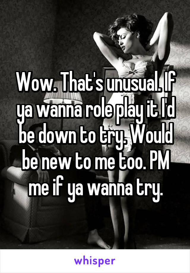 Wow. That's unusual. If ya wanna role play it I'd be down to try. Would be new to me too. PM me if ya wanna try.