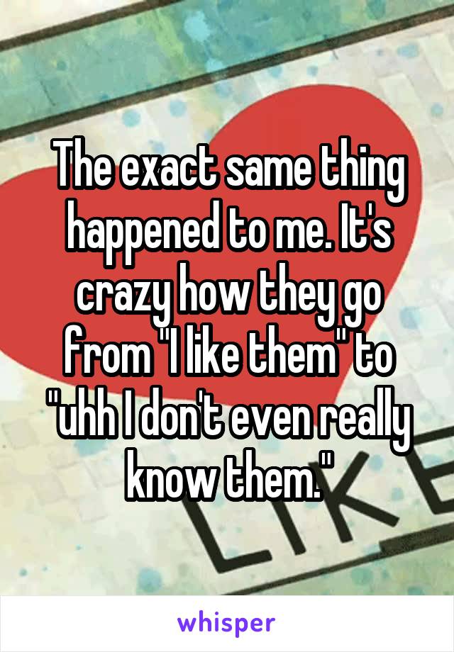 The exact same thing happened to me. It's crazy how they go from "I like them" to "uhh I don't even really know them."