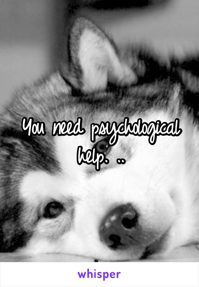 You need psychological help. ..