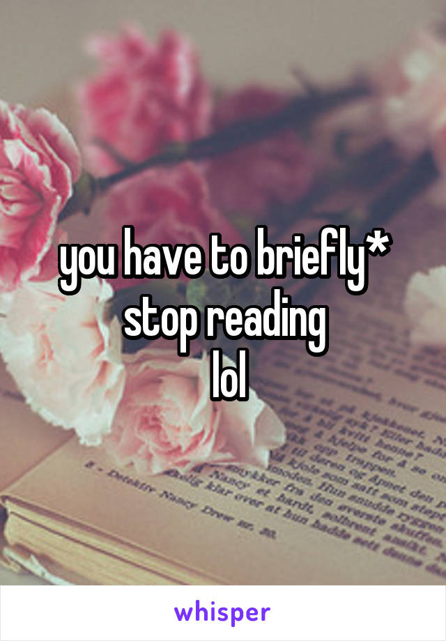 you have to briefly* stop reading
 lol