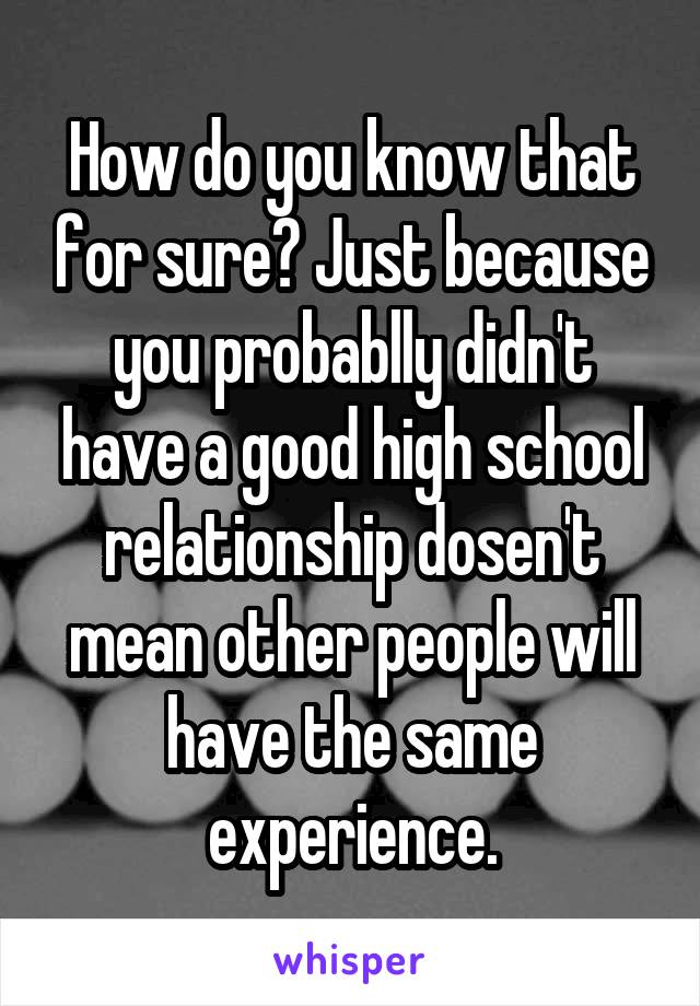 How do you know that for sure? Just because you probablly didn't have a good high school relationship dosen't mean other people will have the same experience.
