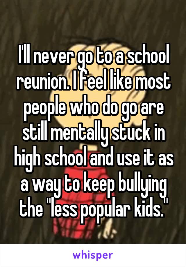 I'll never go to a school reunion. I feel like most people who do go are still mentally stuck in high school and use it as a way to keep bullying the "less popular kids."