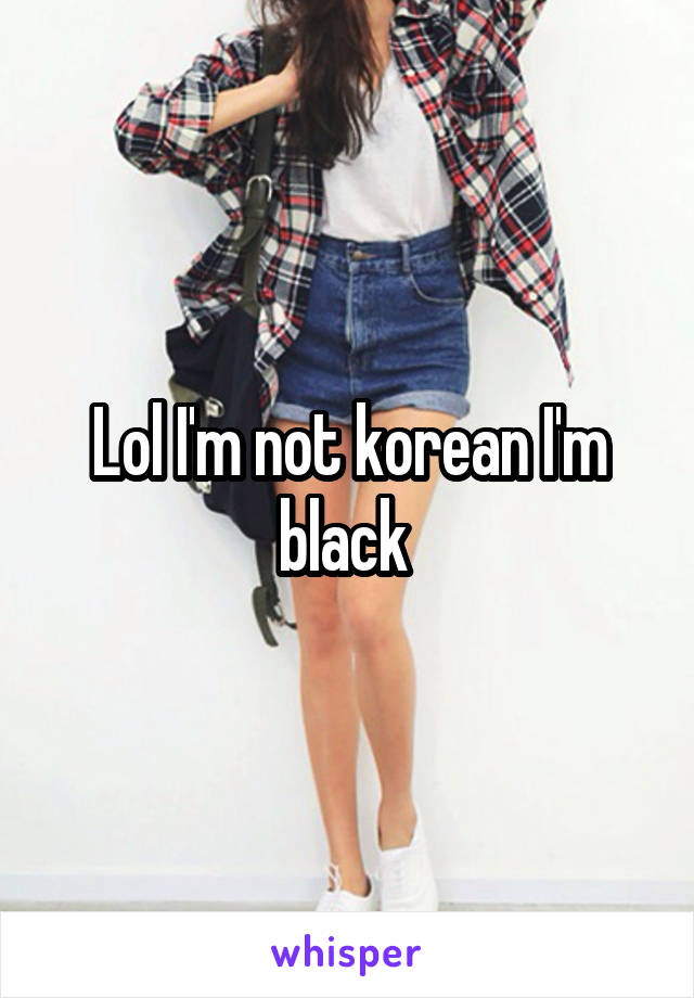 Lol I'm not korean I'm black 