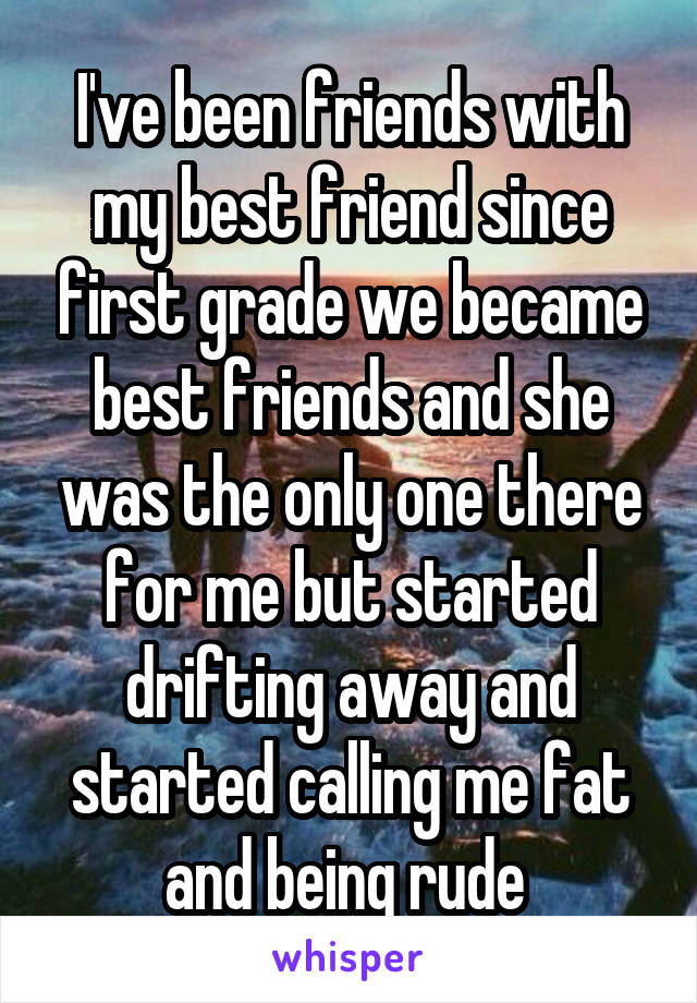 I've been friends with my best friend since first grade we became best friends and she was the only one there for me but started drifting away and started calling me fat and being rude 
