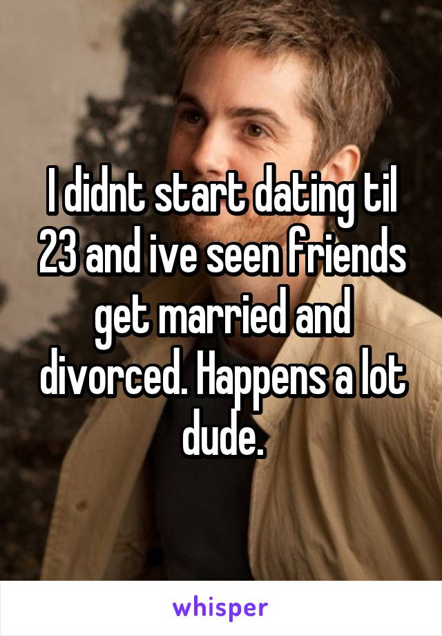 I didnt start dating til 23 and ive seen friends get married and divorced. Happens a lot dude.