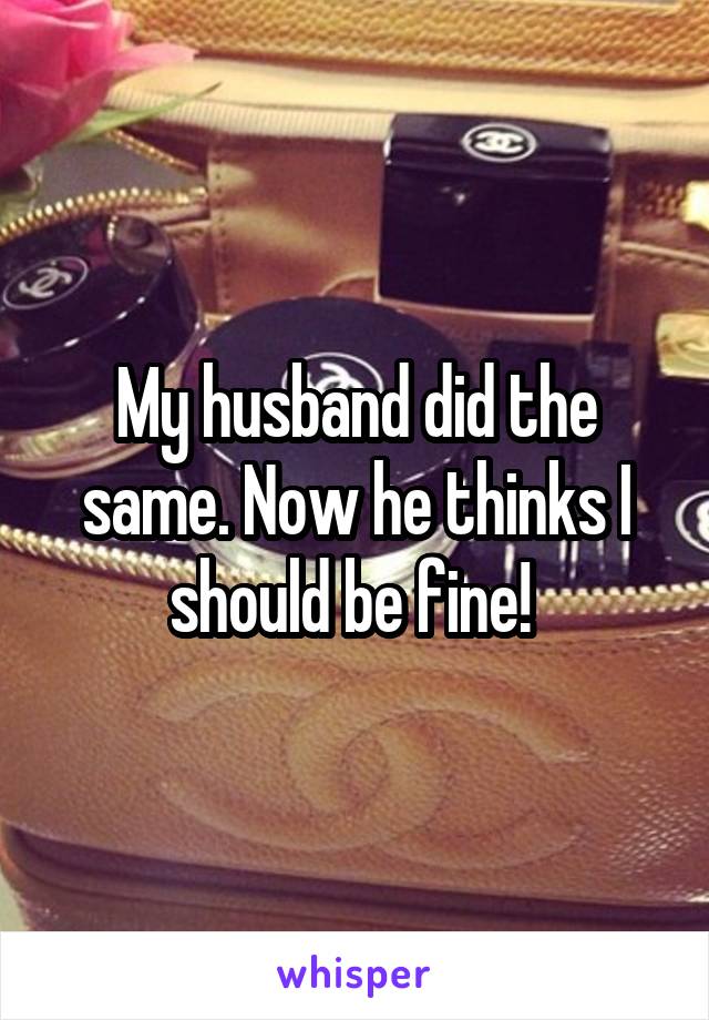 My husband did the same. Now he thinks I should be fine! 
