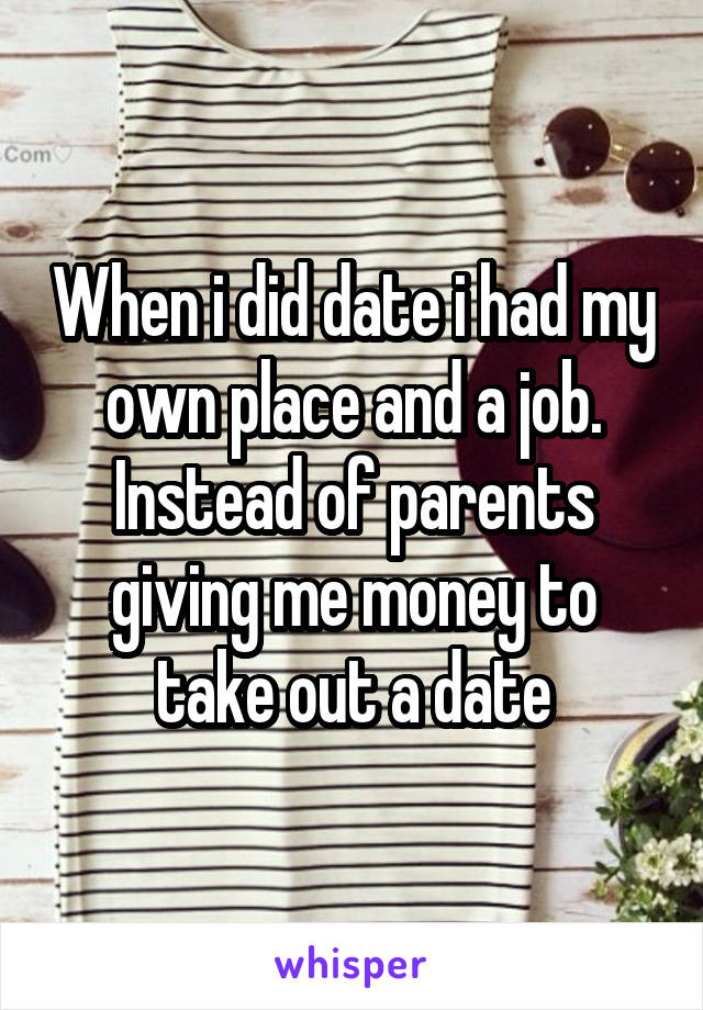 When i did date i had my own place and a job. Instead of parents giving me money to take out a date