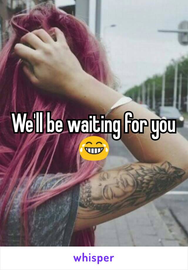 We'll be waiting for you 😂