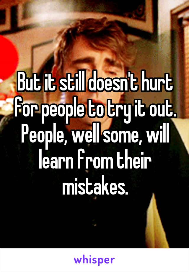 But it still doesn't hurt for people to try it out. People, well some, will learn from their mistakes.