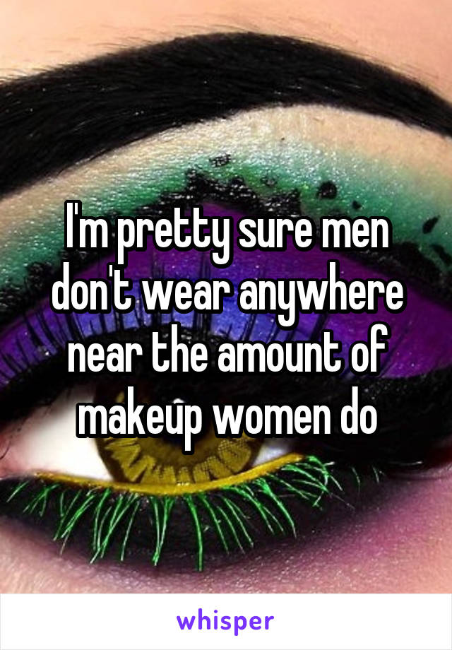 I'm pretty sure men don't wear anywhere near the amount of makeup women do