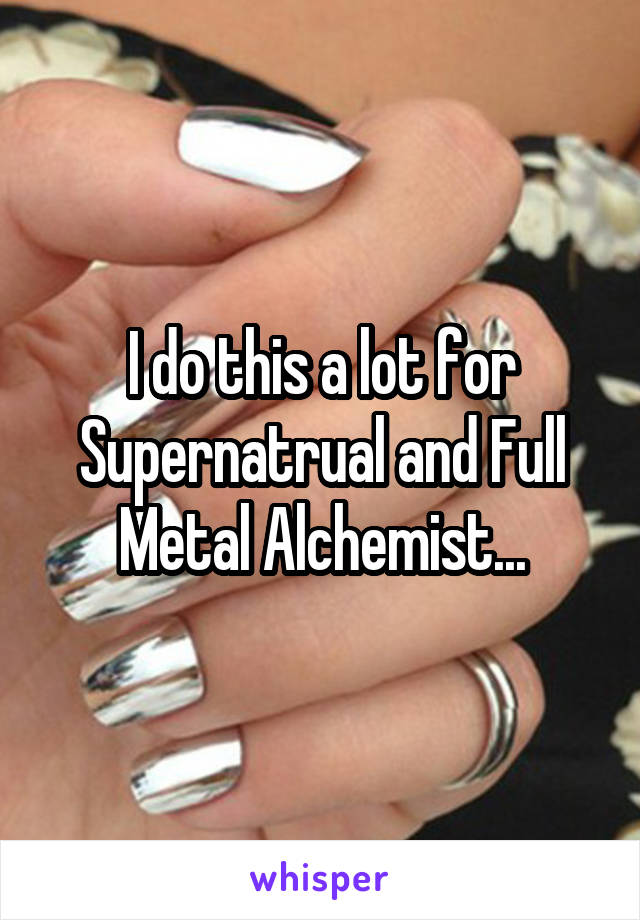 I do this a lot for Supernatrual and Full Metal Alchemist...