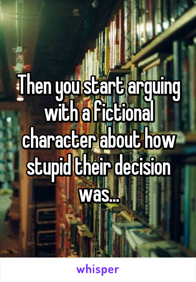 Then you start arguing with a fictional character about how stupid their decision was...