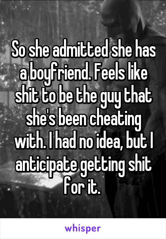 So she admitted she has a boyfriend. Feels like shit to be the guy that she's been cheating with. I had no idea, but I anticipate getting shit for it. 
