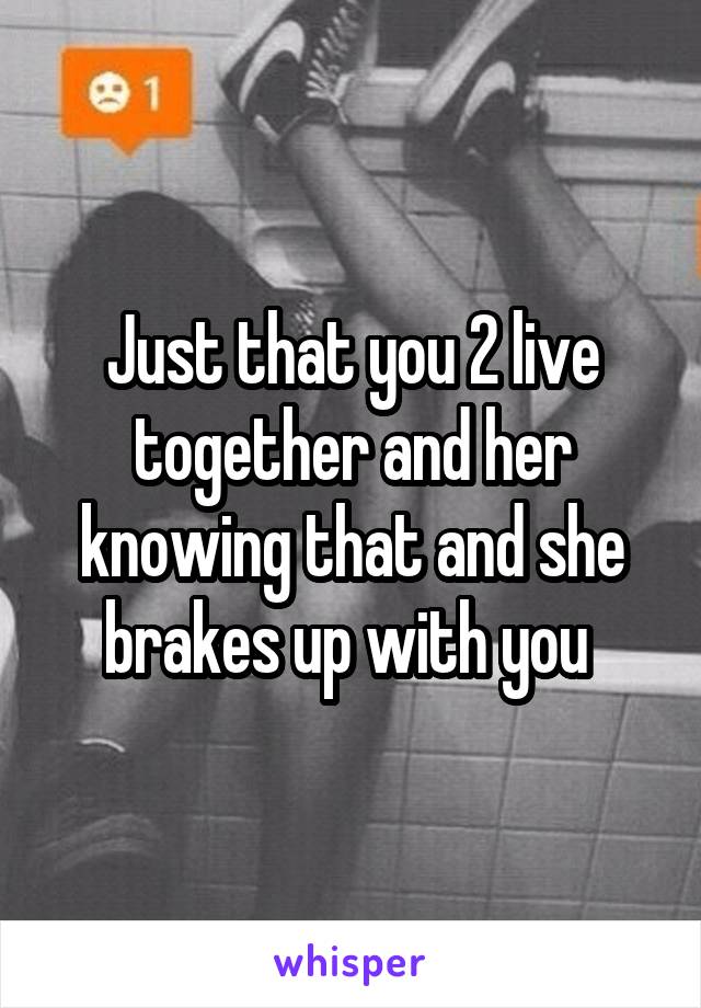 Just that you 2 live together and her knowing that and she brakes up with you 