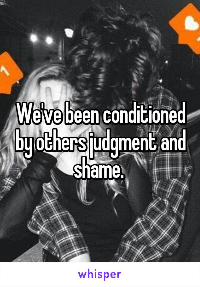 We've been conditioned by others judgment and shame. 