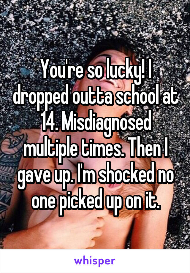 You're so lucky! I dropped outta school at 14. Misdiagnosed multiple times. Then I gave up. I'm shocked no one picked up on it.