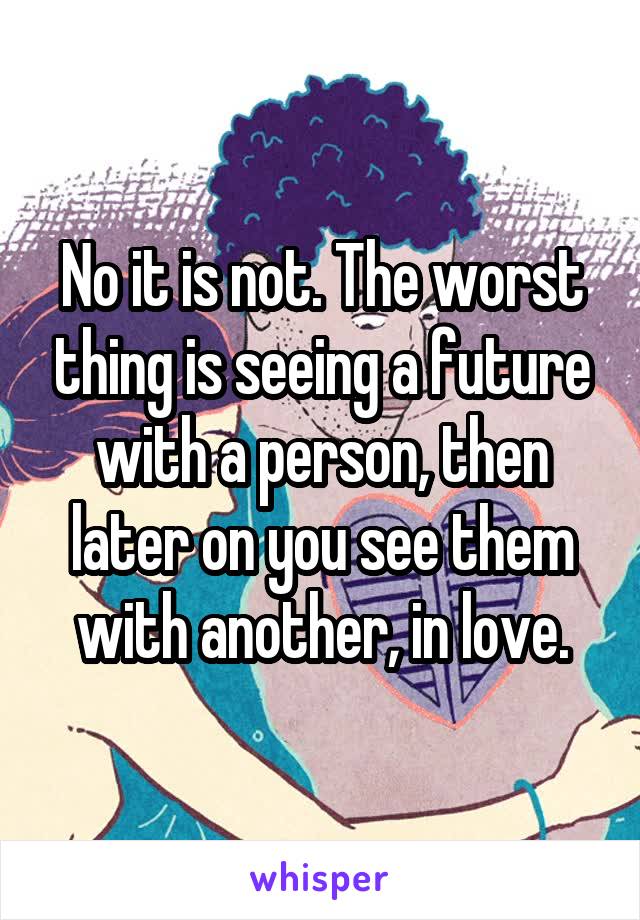 No it is not. The worst thing is seeing a future with a person, then later on you see them with another, in love.