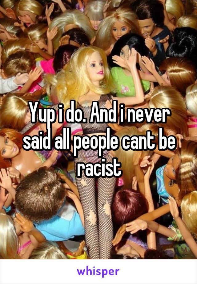 Yup i do. And i never said all people cant be racist