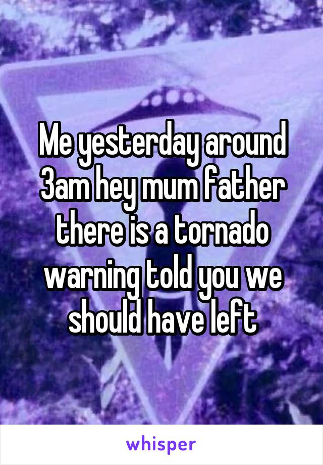Me yesterday around 3am hey mum father there is a tornado warning told you we should have left