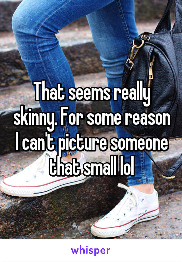 That seems really skinny. For some reason I can't picture someone that small lol