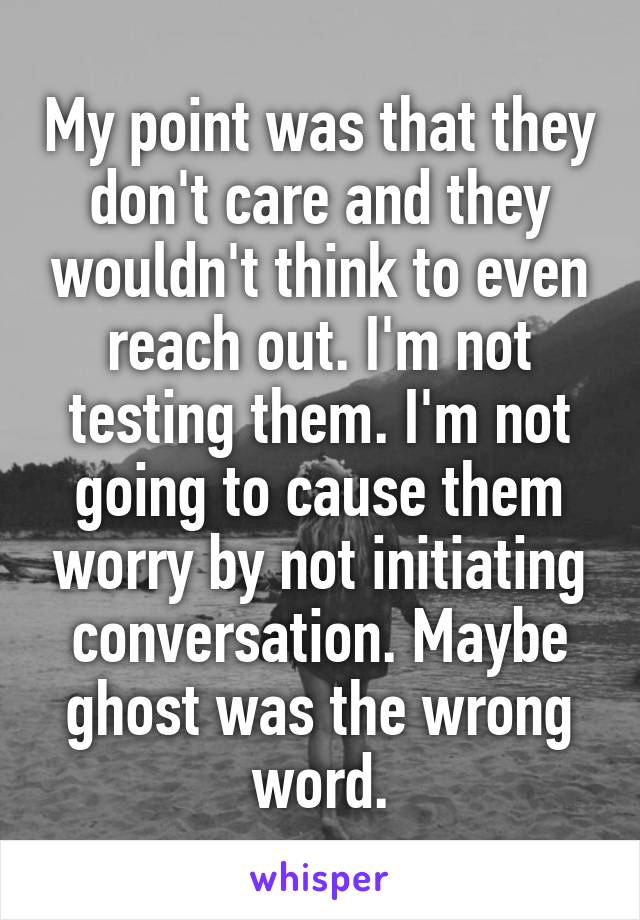 My point was that they don't care and they wouldn't think to even reach out. I'm not testing them. I'm not going to cause them worry by not initiating conversation. Maybe ghost was the wrong word.