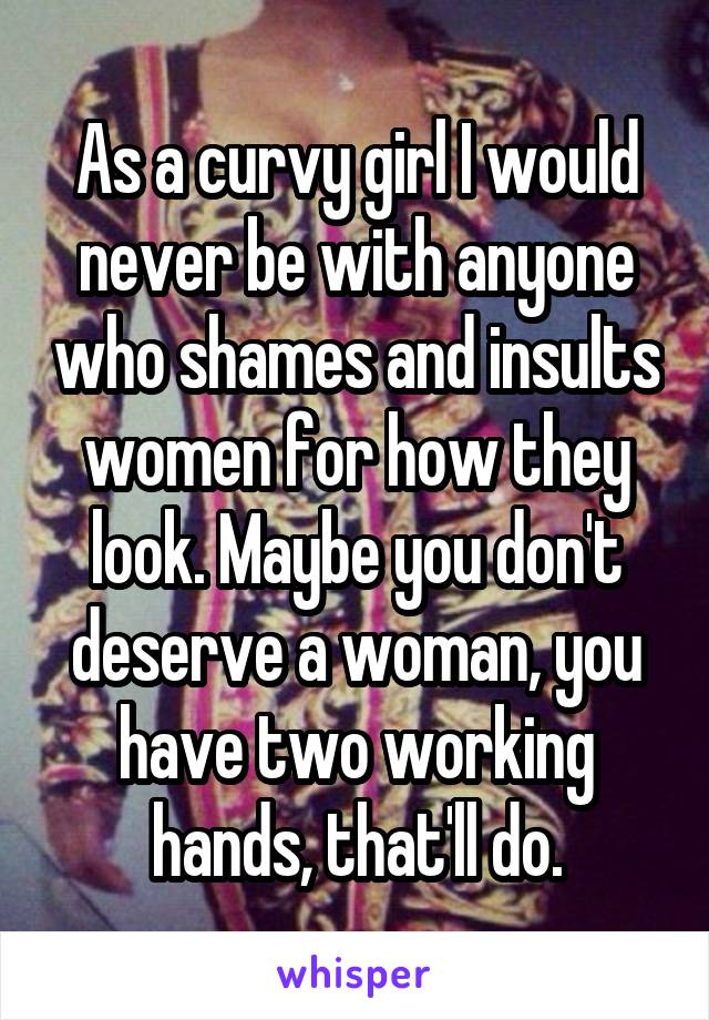 As a curvy girl I would never be with anyone who shames and insults women for how they look. Maybe you don't deserve a woman, you have two working hands, that'll do.
