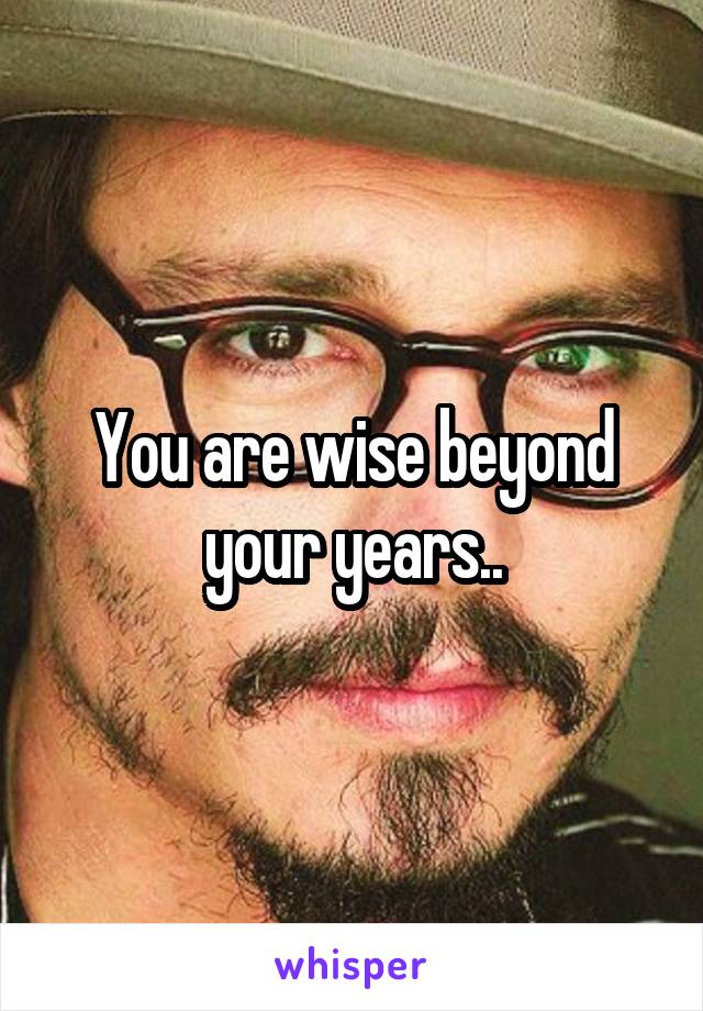 You are wise beyond your years..