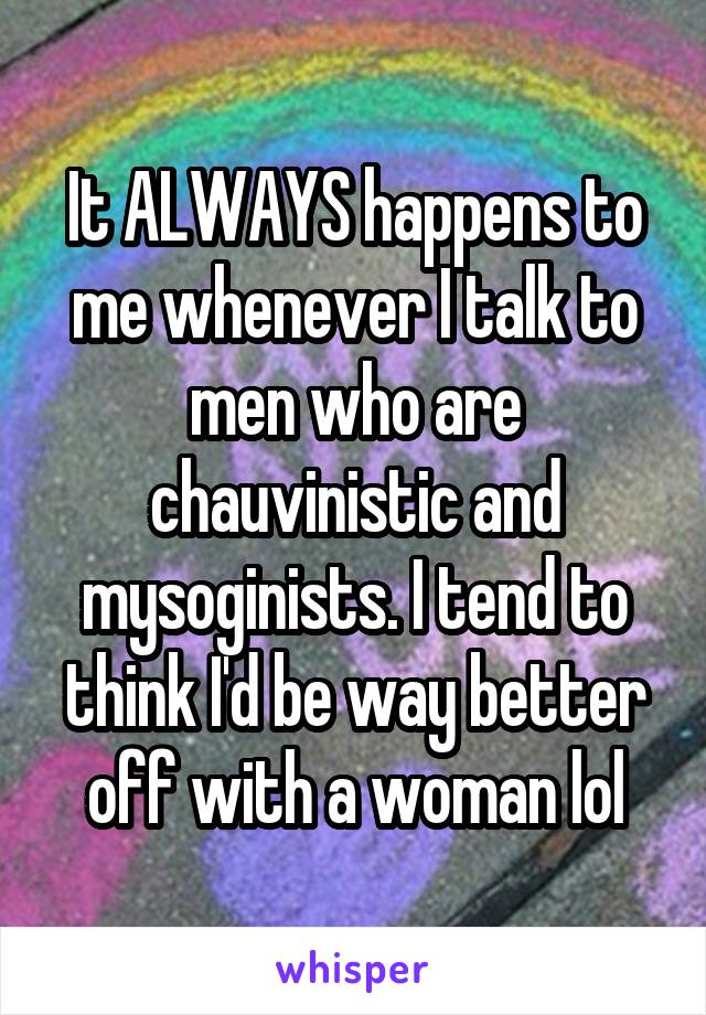 It ALWAYS happens to me whenever I talk to men who are chauvinistic and mysoginists. I tend to think I'd be way better off with a woman lol