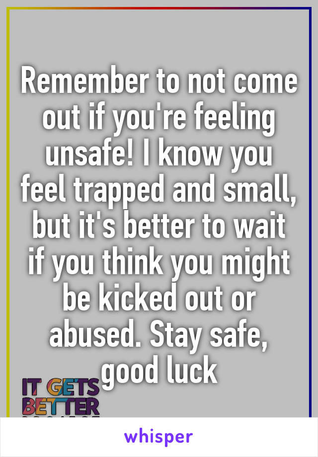 Remember to not come out if you're feeling unsafe! I know you feel trapped and small, but it's better to wait if you think you might be kicked out or abused. Stay safe, good luck