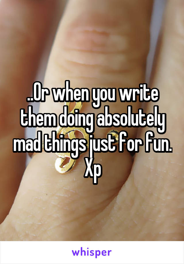 ..Or when you write them doing absolutely mad things just for fun. Xp