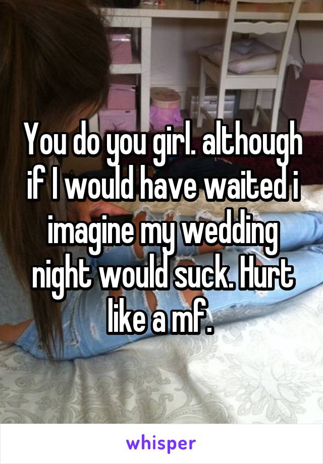 You do you girl. although if I would have waited i imagine my wedding night would suck. Hurt like a mf. 