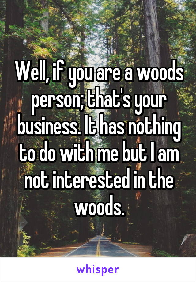 Well, if you are a woods person; that's your business. It has nothing to do with me but I am not interested in the woods.
