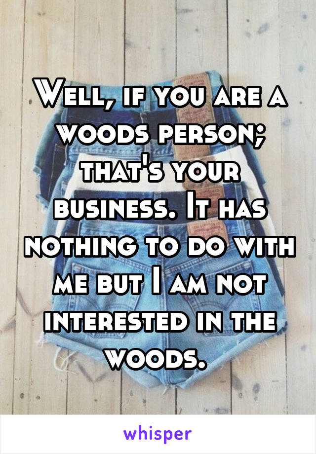 Well, if you are a woods person; that's your business. It has nothing to do with me but I am not interested in the woods. 