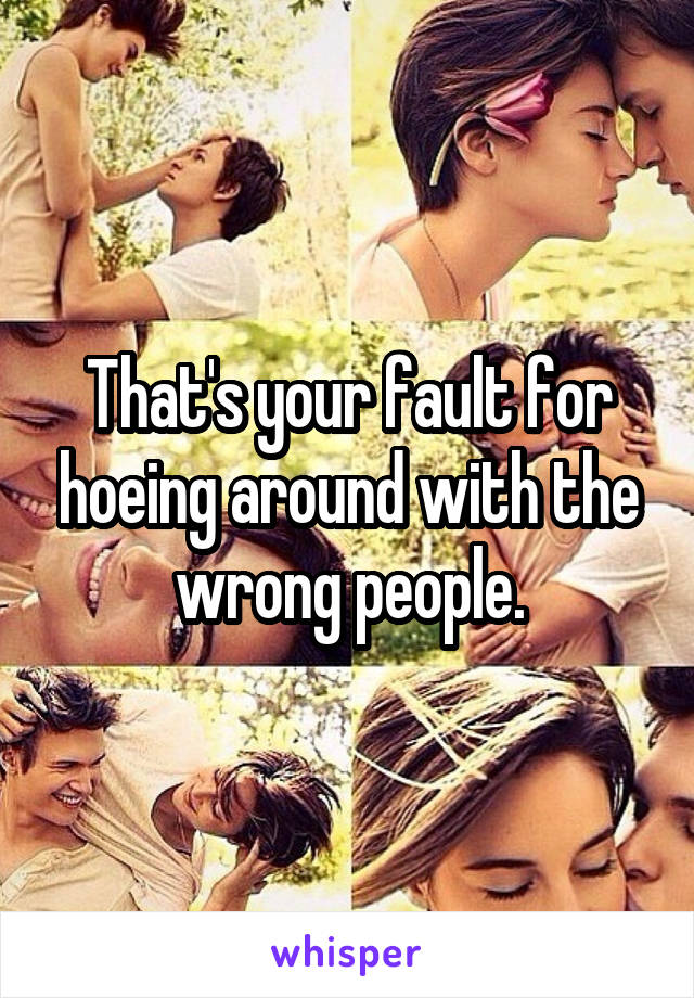 That's your fault for hoeing around with the wrong people.