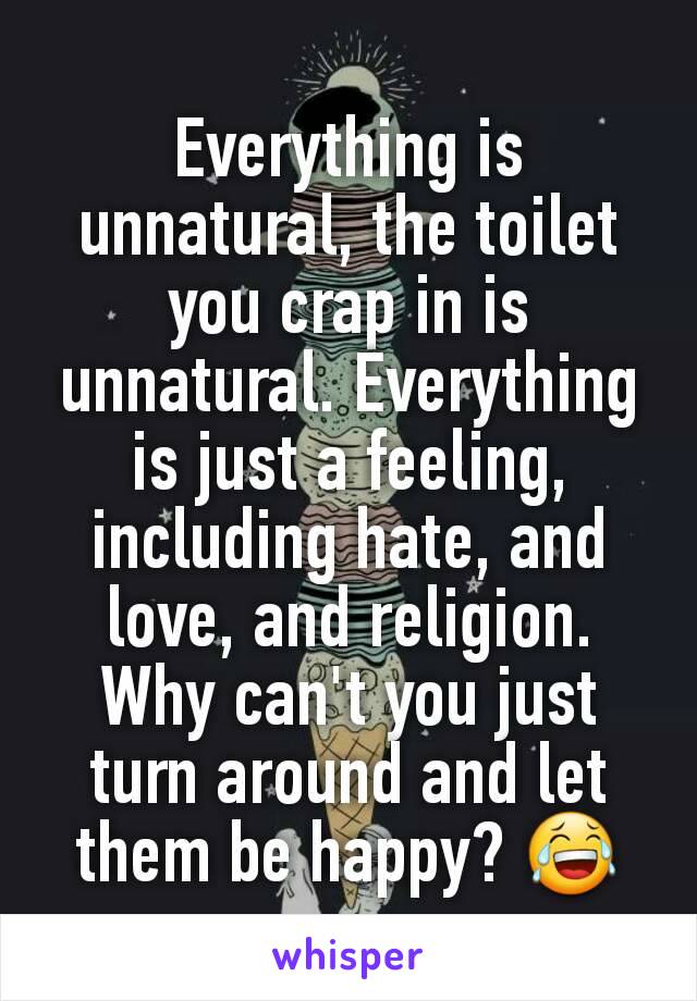 Everything is unnatural, the toilet you crap in is unnatural. Everything is just a feeling, including hate, and love, and religion. Why can't you just turn around and let them be happy? 😂