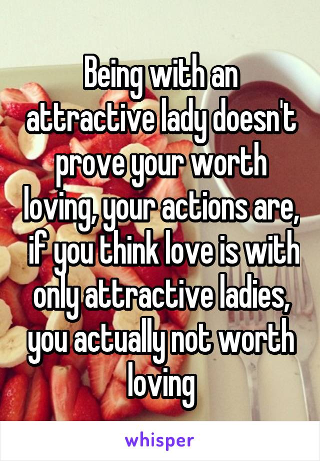 Being with an attractive lady doesn't prove your worth loving, your actions are,  if you think love is with only attractive ladies, you actually not worth loving