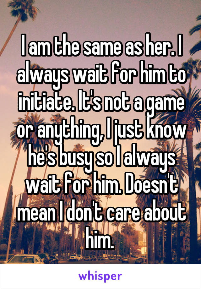 I am the same as her. I always wait for him to initiate. It's not a game or anything, I just know he's busy so I always wait for him. Doesn't mean I don't care about him. 