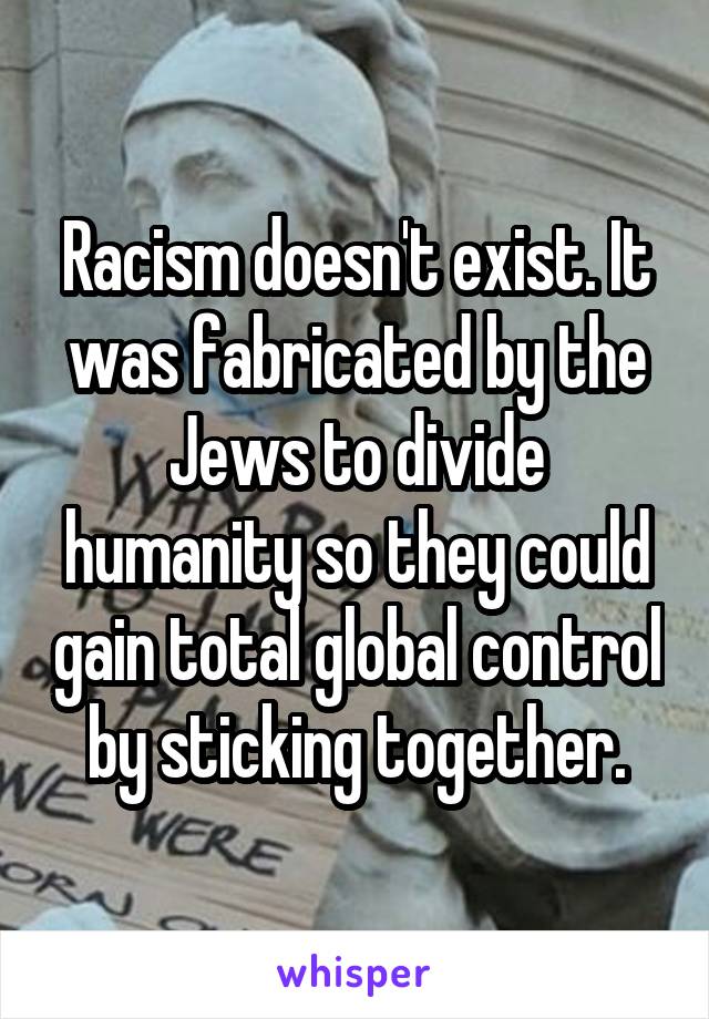 Racism doesn't exist. It was fabricated by the Jews to divide humanity so they could gain total global control by sticking together.