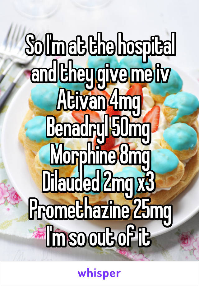 So I'm at the hospital and they give me iv
Ativan 4mg 
Benadryl 50mg 
Morphine 8mg
Dilauded 2mg x3 
Promethazine 25mg
I'm so out of it 