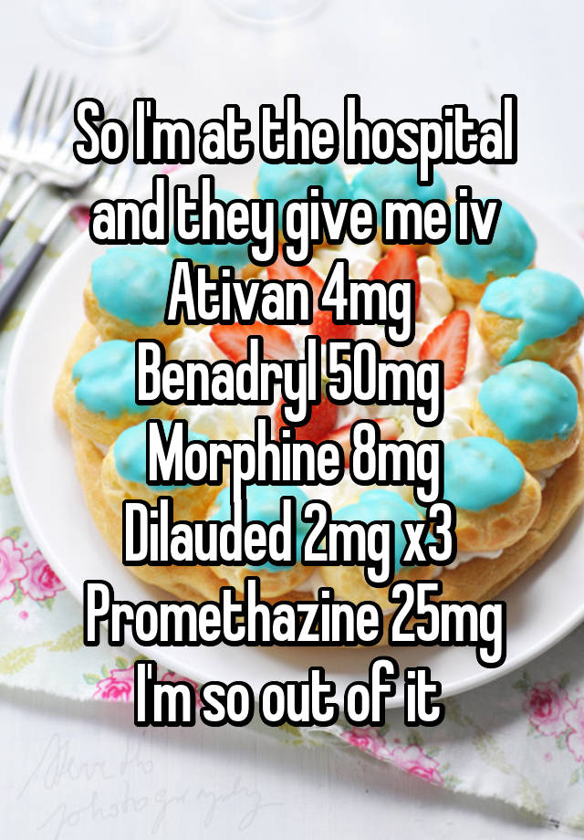 So I'm at the hospital and they give me iv
Ativan 4mg 
Benadryl 50mg 
Morphine 8mg
Dilauded 2mg x3 
Promethazine 25mg
I'm so out of it 